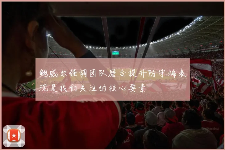 鲍威尔强调团队磨合提升防守端表现是我们关注的核心要素