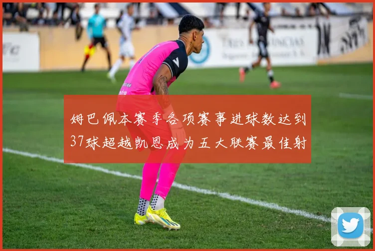 姆巴佩本赛季各项赛事进球数达到37球超越凯恩成为五大联赛最佳射手