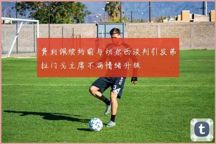 费利佩续约前与切尔西谈判引发弗拉门戈主席不满情绪升级