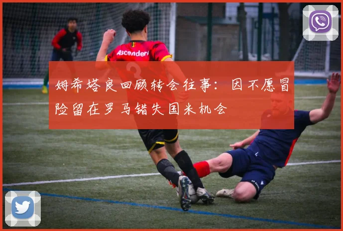 姆希塔良回顾转会往事：因不愿冒险留在罗马错失国米机会