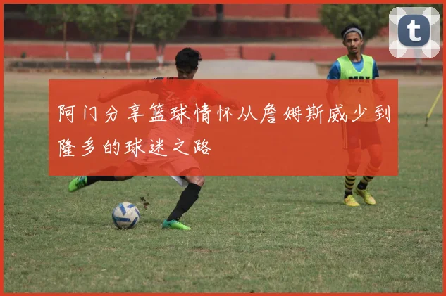 阿门分享篮球情怀从詹姆斯威少到隆多的球迷之路