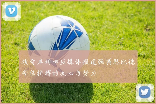 埃奇库姆回应媒体报道强调恩比德带伤拼搏的决心与努力