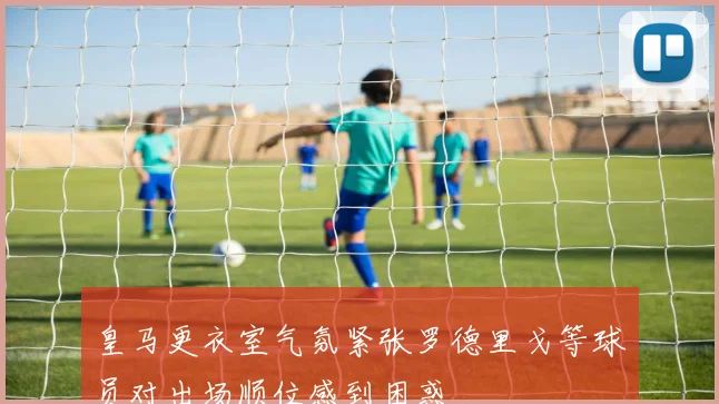 皇马更衣室气氛紧张罗德里戈等球员对出场顺位感到困惑