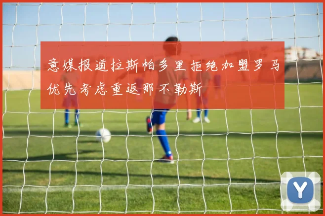 意媒报道拉斯帕多里拒绝加盟罗马优先考虑重返那不勒斯