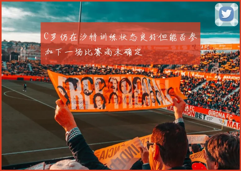 C罗仍在沙特训练状态良好但能否参加下一场比赛尚未确定