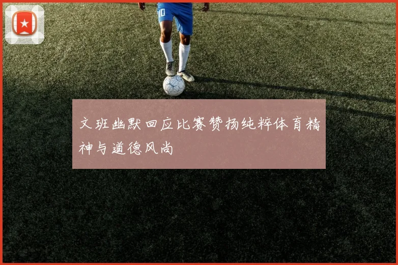 文班幽默回应比赛赞扬纯粹体育精神与道德风尚