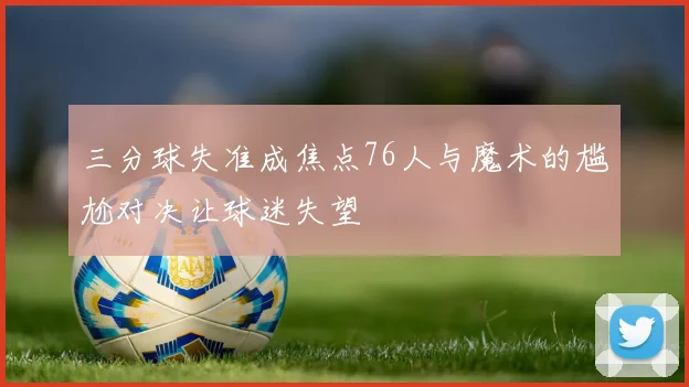三分球失准成焦点76人与魔术的尴尬对决让球迷失望
