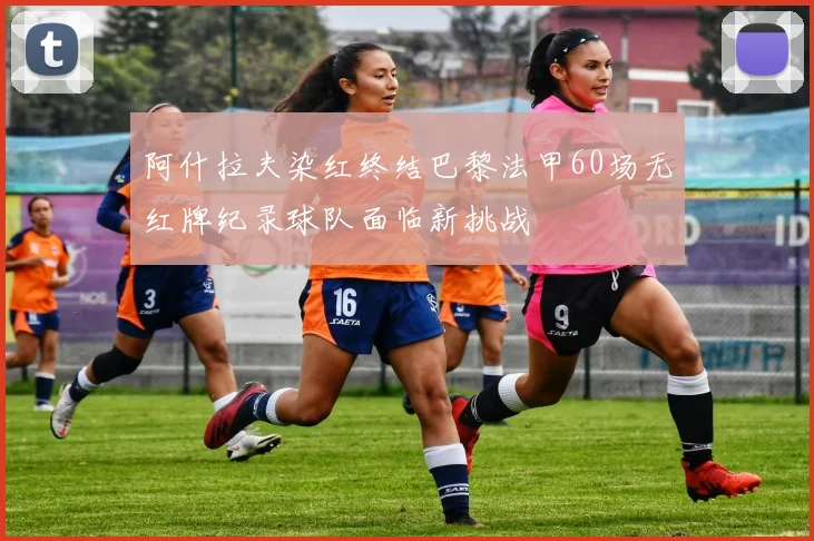 阿什拉夫染红终结巴黎法甲60场无红牌纪录球队面临新挑战