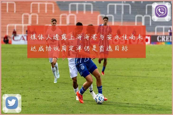 媒体人透露上海海港与安永佳尚未达成协议周定洋仍是首选目标