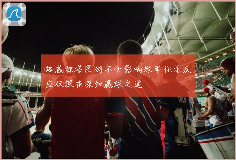 路威称塔图姆不会影响绿军化学反应双探花深知赢球之道