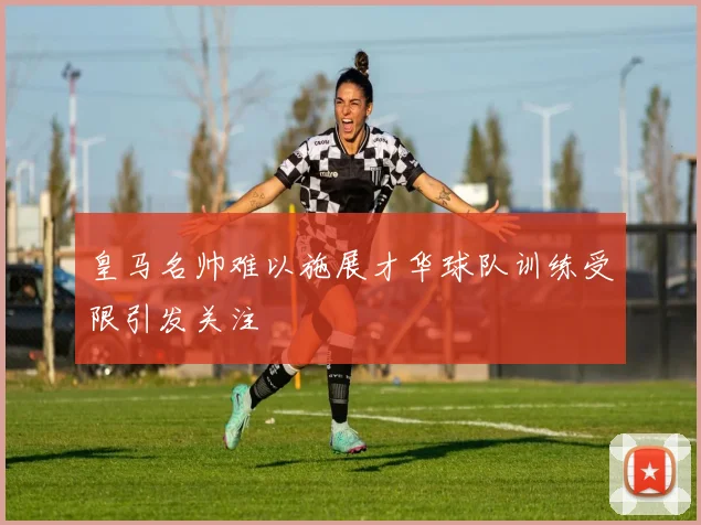 皇马名帅难以施展才华球队训练受限引发关注