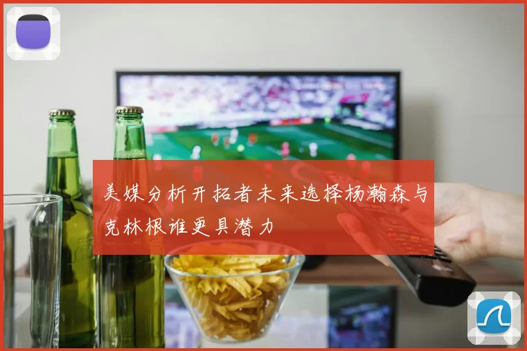 美媒分析开拓者未来选择杨瀚森与克林根谁更具潜力