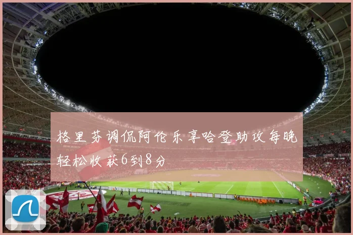 格里芬调侃阿伦乐享哈登助攻每晚轻松收获6到8分