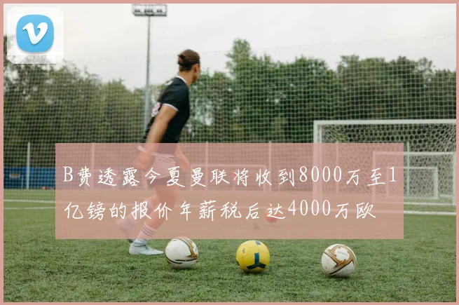 B费透露今夏曼联将收到8000万至1亿镑的报价年薪税后达4000万欧