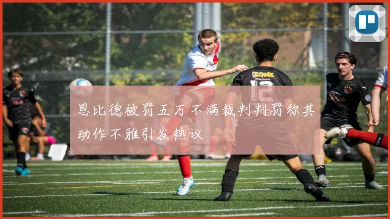 恩比德被罚五万不满裁判判罚称其动作不雅引发热议
