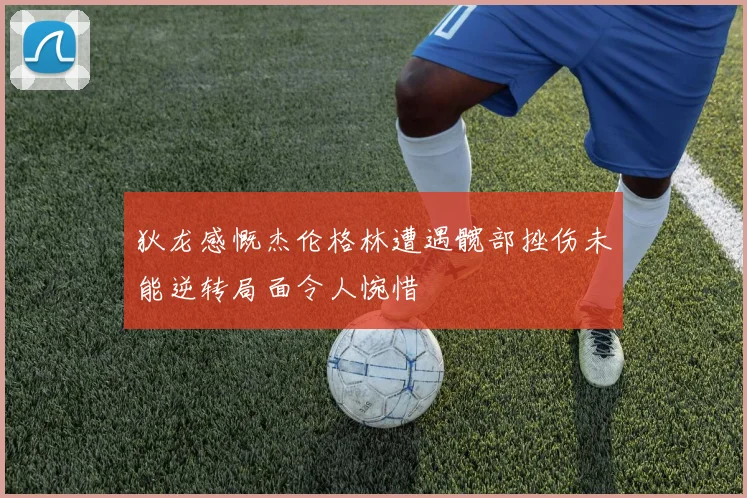 狄龙感慨杰伦格林遭遇髋部挫伤未能逆转局面令人惋惜
