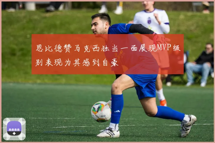 恩比德赞马克西独当一面展现MVP级别表现为其感到自豪