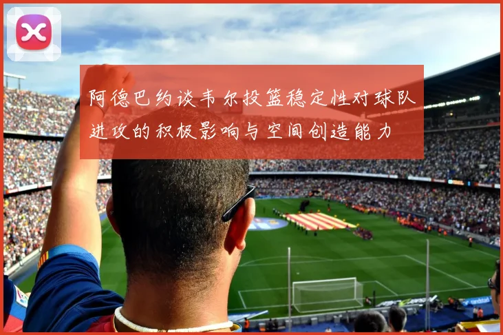 阿德巴约谈韦尔投篮稳定性对球队进攻的积极影响与空间创造能力