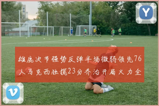 雄鹿次节强势反弹半场微弱领先76人马克西独揽23分乔治开局火力全开