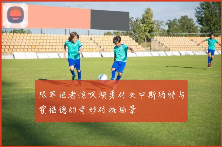 绿军记者惊叹湖勇对决中斯玛特与霍福德的奇妙对抗场景