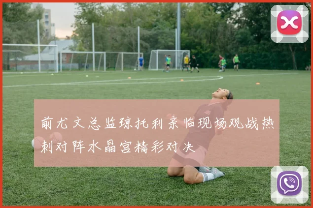 前尤文总监琼托利亲临现场观战热刺对阵水晶宫精彩对决