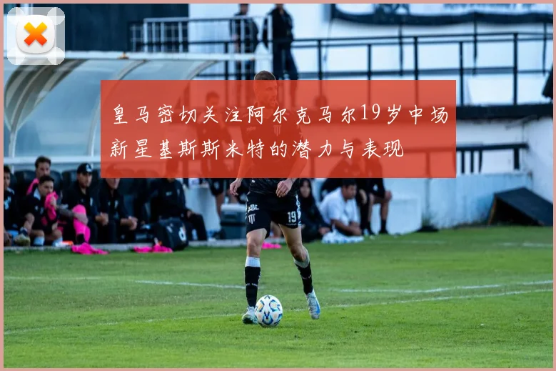 皇马密切关注阿尔克马尔19岁中场新星基斯斯米特的潜力与表现